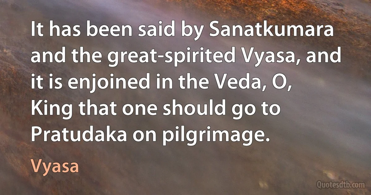 It has been said by Sanatkumara and the great-spirited Vyasa, and it is enjoined in the Veda, O, King that one should go to Pratudaka on pilgrimage. (Vyasa)