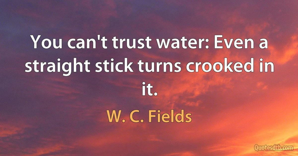 You can't trust water: Even a straight stick turns crooked in it. (W. C. Fields)