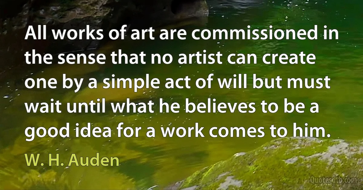 All works of art are commissioned in the sense that no artist can create one by a simple act of will but must wait until what he believes to be a good idea for a work comes to him. (W. H. Auden)