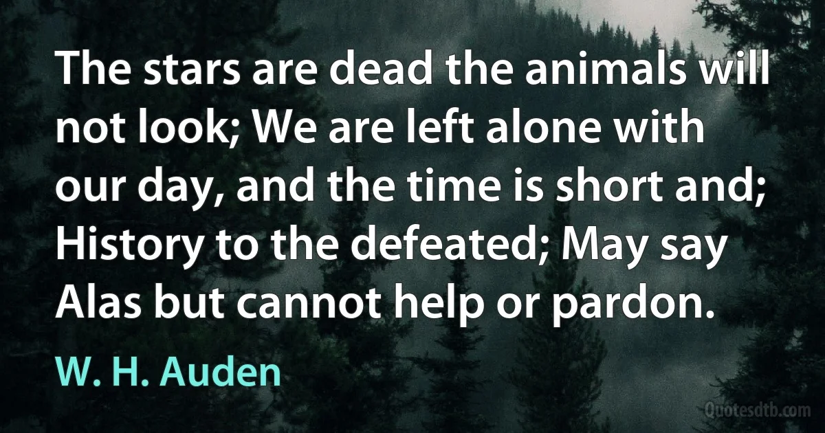 The stars are dead the animals will not look; We are left alone with our day, and the time is short and; History to the defeated; May say Alas but cannot help or pardon. (W. H. Auden)