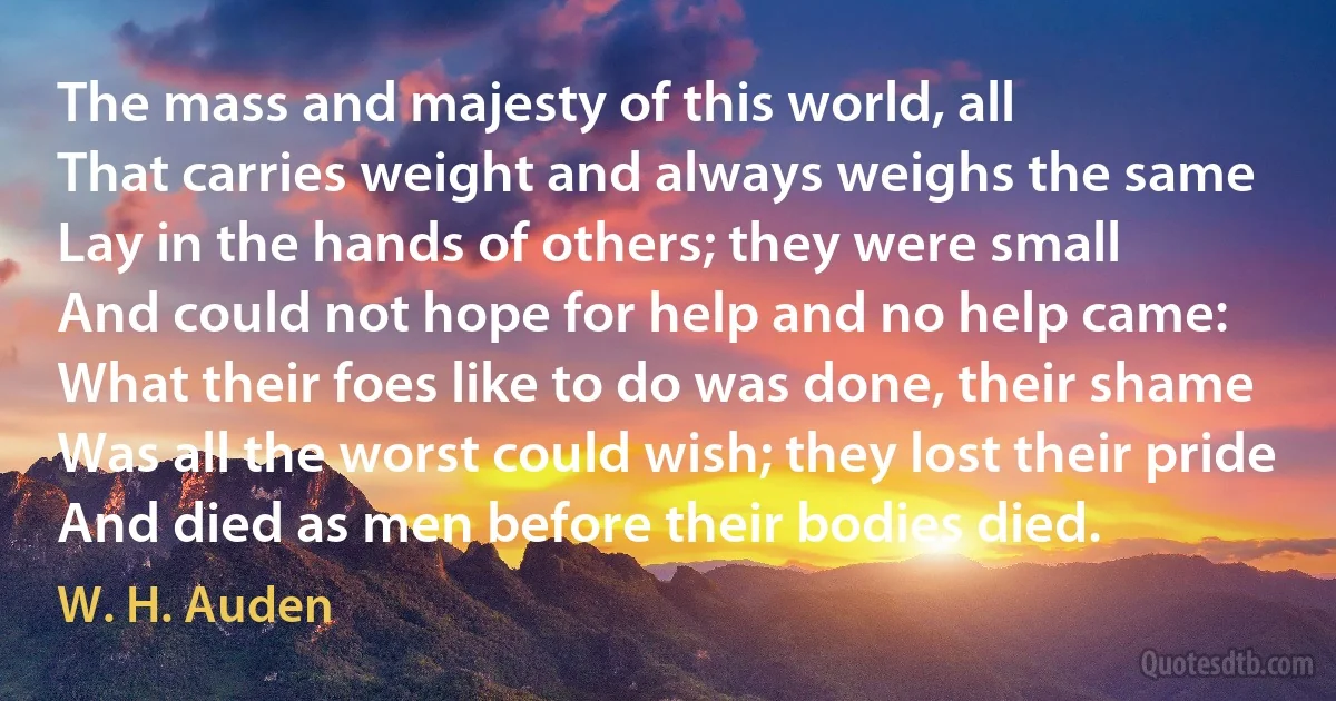 The mass and majesty of this world, all
That carries weight and always weighs the same
Lay in the hands of others; they were small
And could not hope for help and no help came:
What their foes like to do was done, their shame
Was all the worst could wish; they lost their pride
And died as men before their bodies died. (W. H. Auden)