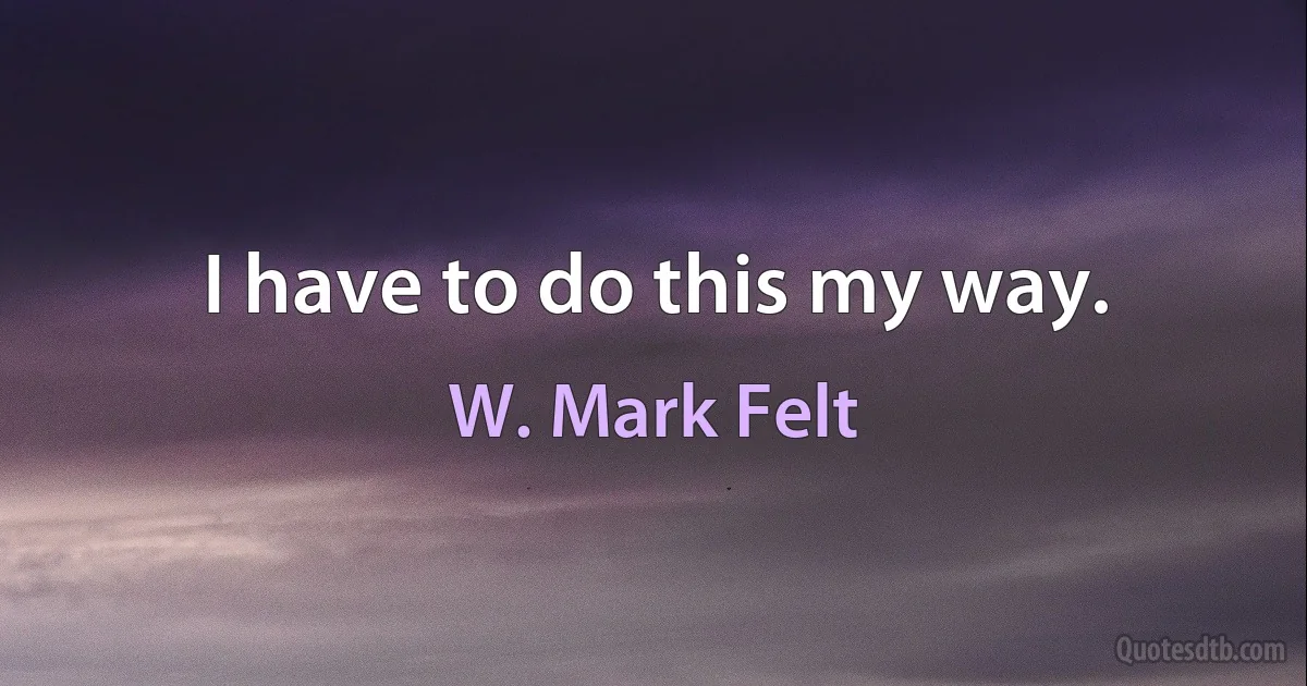 I have to do this my way. (W. Mark Felt)