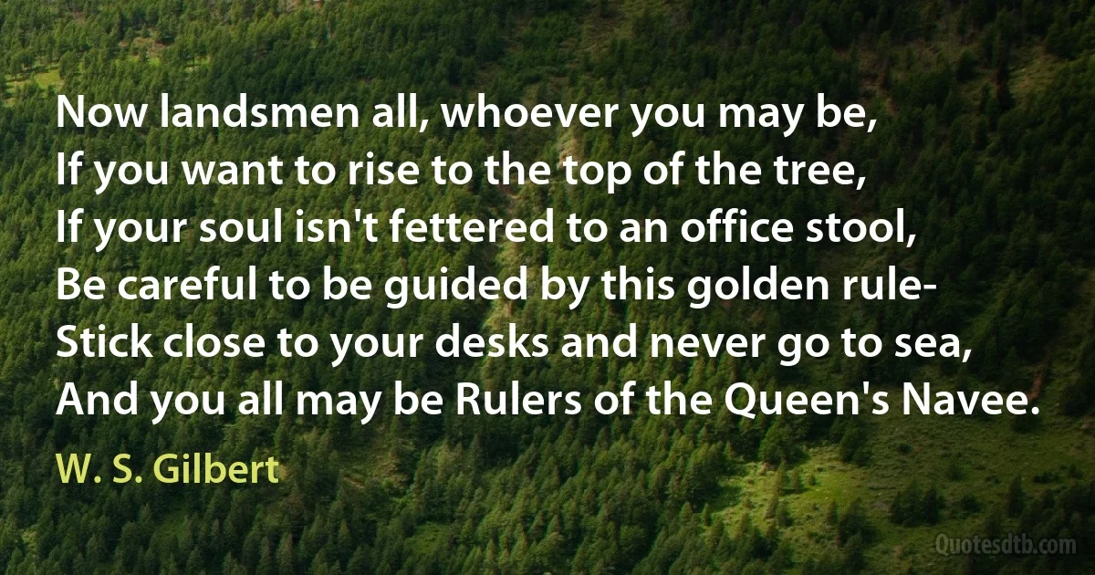 Now landsmen all, whoever you may be,
If you want to rise to the top of the tree,
If your soul isn't fettered to an office stool,
Be careful to be guided by this golden rule-
Stick close to your desks and never go to sea,
And you all may be Rulers of the Queen's Navee. (W. S. Gilbert)