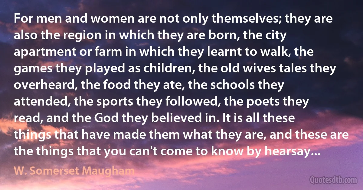 For men and women are not only themselves; they are also the region in which they are born, the city apartment or farm in which they learnt to walk, the games they played as children, the old wives tales they overheard, the food they ate, the schools they attended, the sports they followed, the poets they read, and the God they believed in. It is all these things that have made them what they are, and these are the things that you can't come to know by hearsay... (W. Somerset Maugham)