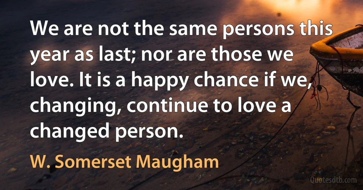 We are not the same persons this year as last; nor are those we love. It is a happy chance if we, changing, continue to love a changed person. (W. Somerset Maugham)