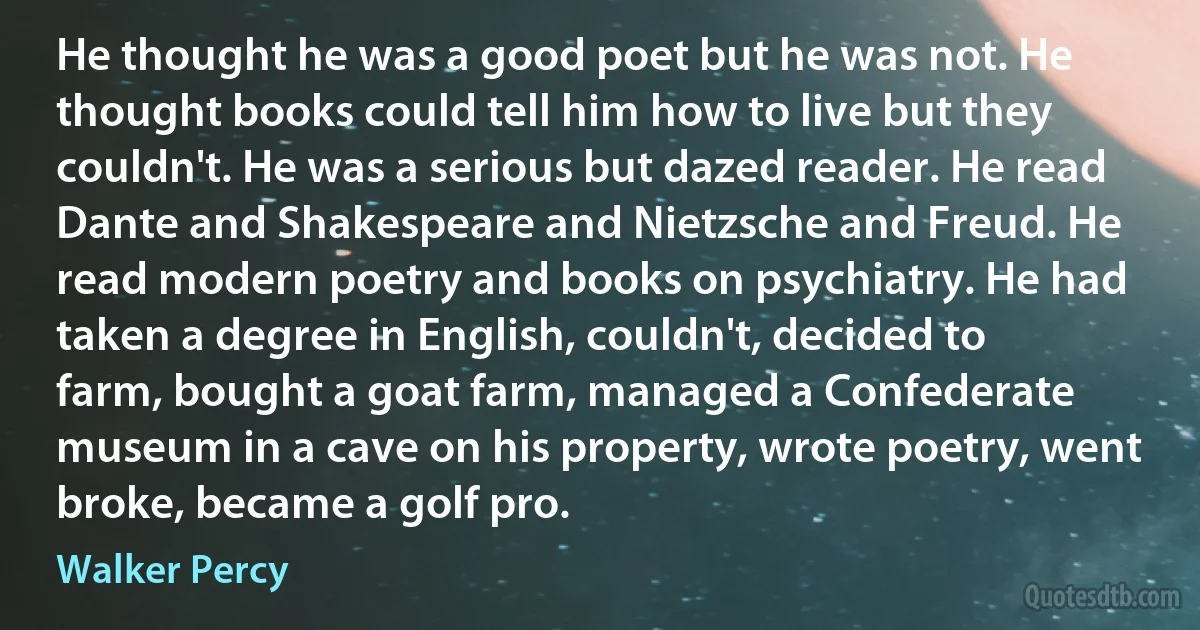 He thought he was a good poet but he was not. He thought books could tell him how to live but they couldn't. He was a serious but dazed reader. He read Dante and Shakespeare and Nietzsche and Freud. He read modern poetry and books on psychiatry. He had taken a degree in English, couldn't, decided to farm, bought a goat farm, managed a Confederate museum in a cave on his property, wrote poetry, went broke, became a golf pro. (Walker Percy)