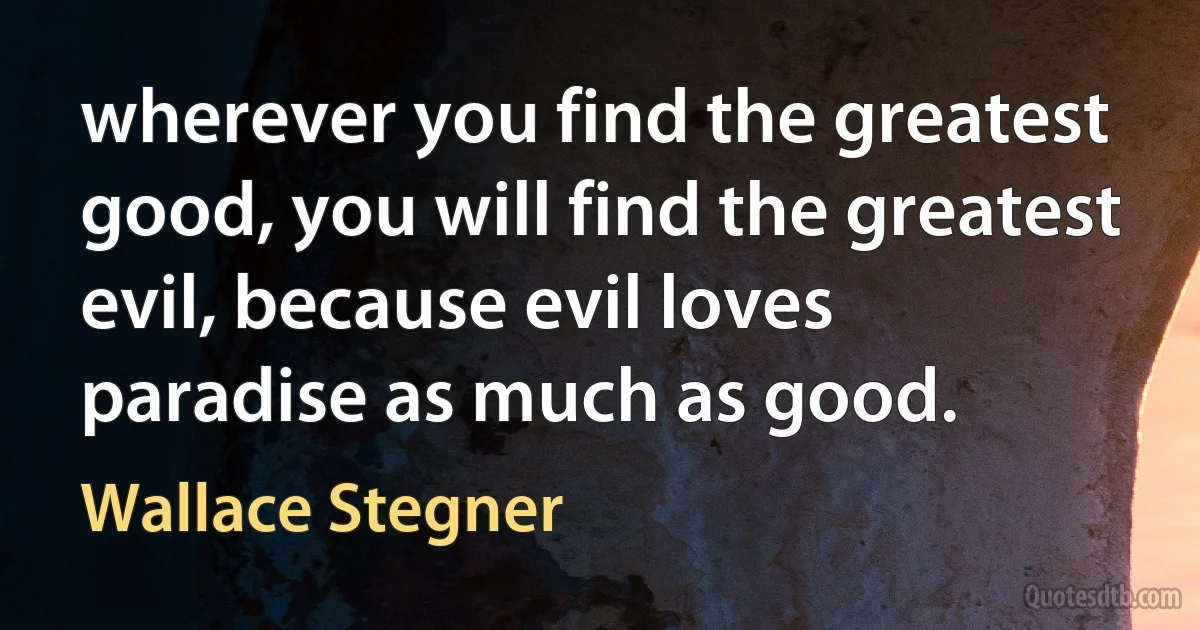 wherever you find the greatest good, you will find the greatest evil, because evil loves paradise as much as good. (Wallace Stegner)