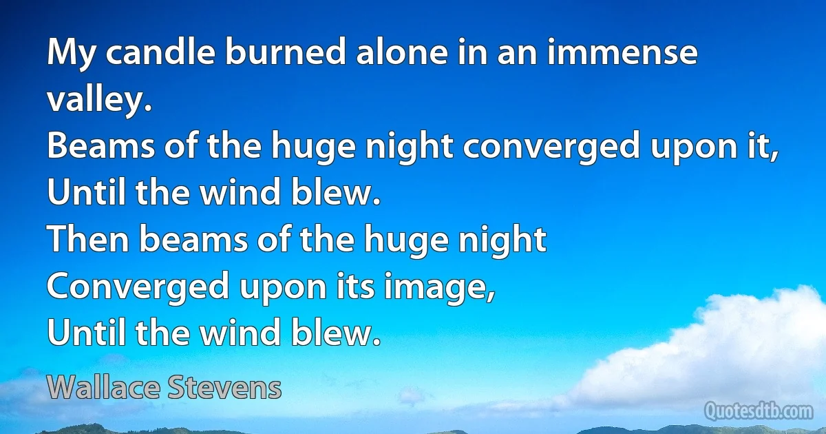 My candle burned alone in an immense valley.
Beams of the huge night converged upon it,
Until the wind blew.
Then beams of the huge night
Converged upon its image,
Until the wind blew. (Wallace Stevens)