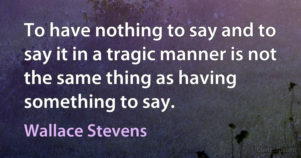 To have nothing to say and to say it in a tragic manner is not the same thing as having something to say. (Wallace Stevens)