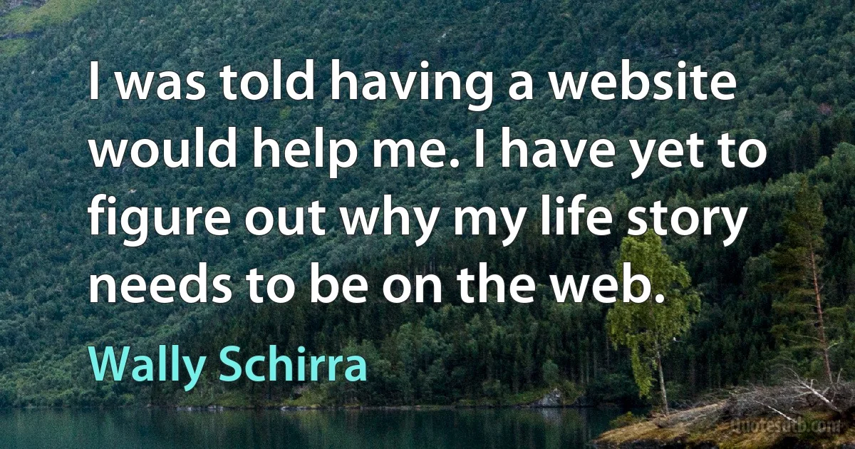 I was told having a website would help me. I have yet to figure out why my life story needs to be on the web. (Wally Schirra)