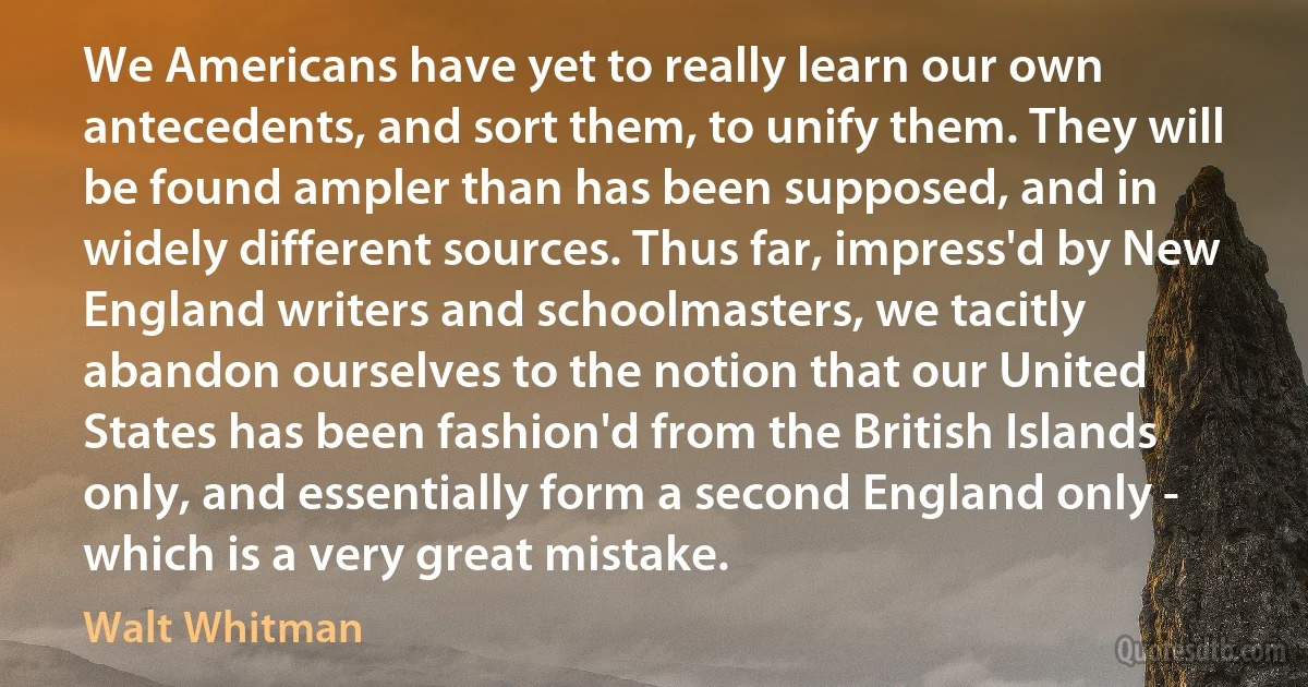 We Americans have yet to really learn our own antecedents, and sort them, to unify them. They will be found ampler than has been supposed, and in widely different sources. Thus far, impress'd by New England writers and schoolmasters, we tacitly abandon ourselves to the notion that our United States has been fashion'd from the British Islands only, and essentially form a second England only - which is a very great mistake. (Walt Whitman)