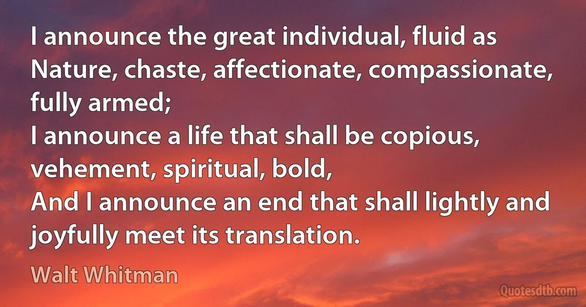 I announce the great individual, fluid as Nature, chaste, affectionate, compassionate, fully armed;
I announce a life that shall be copious, vehement, spiritual, bold,
And I announce an end that shall lightly and joyfully meet its translation. (Walt Whitman)