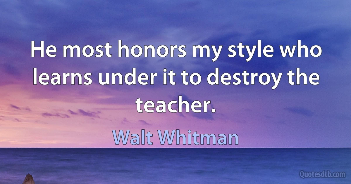 He most honors my style who learns under it to destroy the teacher. (Walt Whitman)