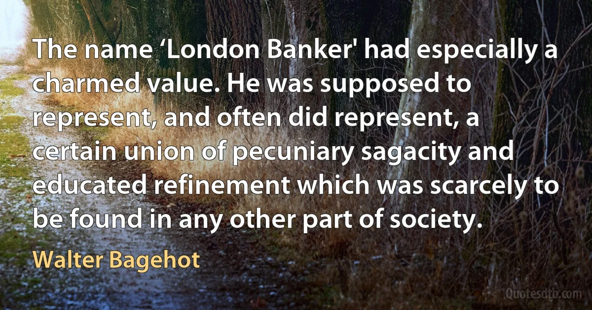 The name ‘London Banker' had especially a charmed value. He was supposed to represent, and often did represent, a certain union of pecuniary sagacity and educated refinement which was scarcely to be found in any other part of society. (Walter Bagehot)