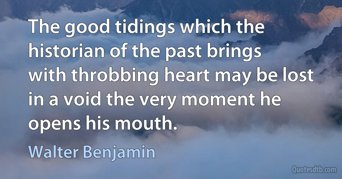 The good tidings which the historian of the past brings with throbbing heart may be lost in a void the very moment he opens his mouth. (Walter Benjamin)