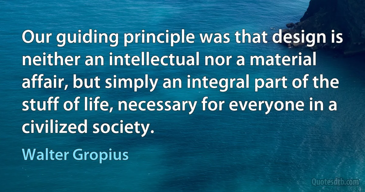 Our guiding principle was that design is neither an intellectual nor a material affair, but simply an integral part of the stuff of life, necessary for everyone in a civilized society. (Walter Gropius)