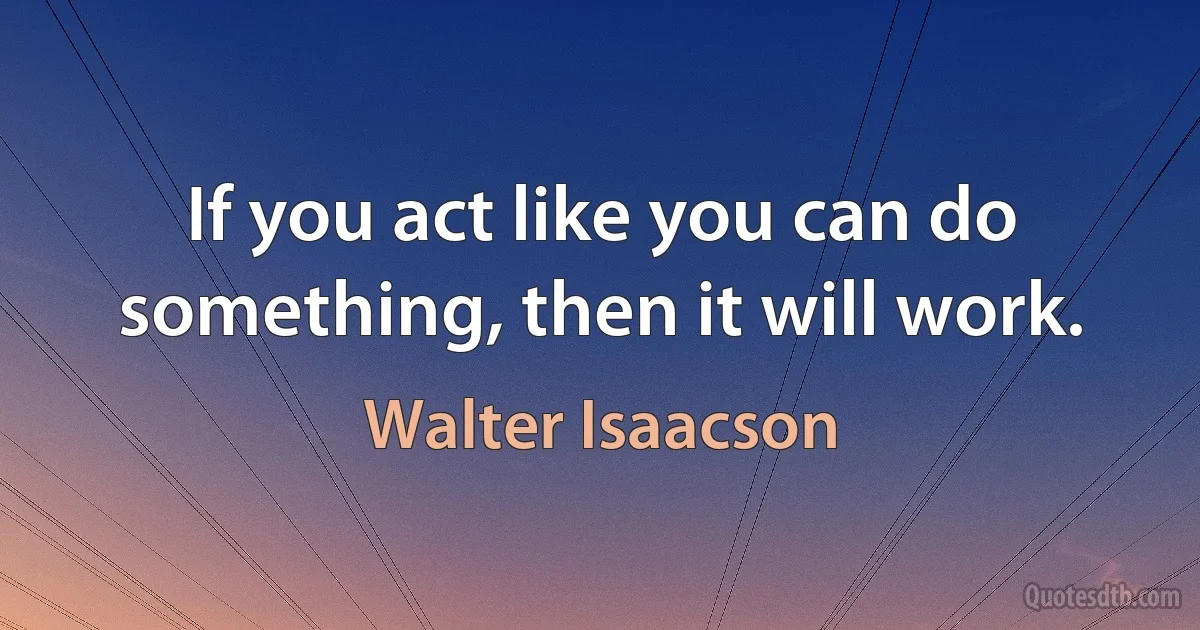 If you act like you can do something, then it will work. (Walter Isaacson)