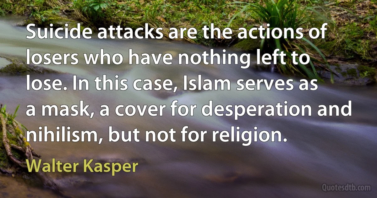 Suicide attacks are the actions of losers who have nothing left to lose. In this case, Islam serves as a mask, a cover for desperation and nihilism, but not for religion. (Walter Kasper)