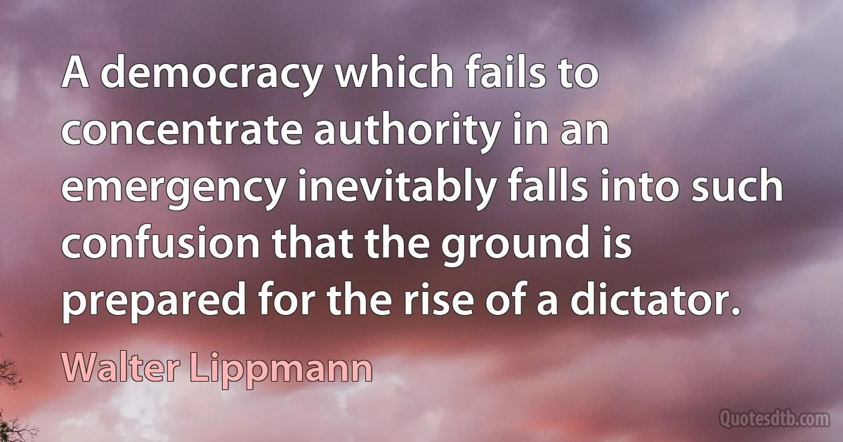 A democracy which fails to concentrate authority in an emergency inevitably falls into such confusion that the ground is prepared for the rise of a dictator. (Walter Lippmann)