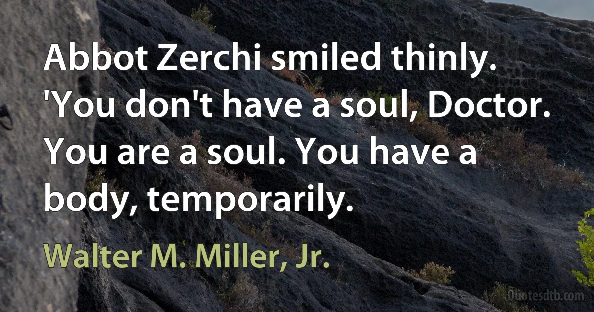 Abbot Zerchi smiled thinly. 'You don't have a soul, Doctor. You are a soul. You have a body, temporarily. (Walter M. Miller, Jr.)