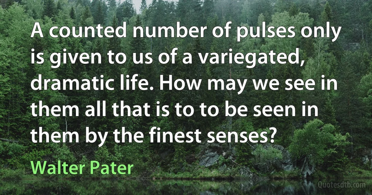 A counted number of pulses only is given to us of a variegated, dramatic life. How may we see in them all that is to to be seen in them by the finest senses? (Walter Pater)