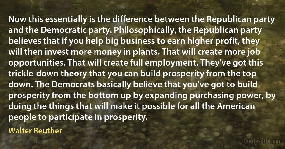 Now this essentially is the difference between the Republican party and the Democratic party. Philosophically, the Republican party believes that if you help big business to earn higher profit, they will then invest more money in plants. That will create more job opportunities. That will create full employment. They've got this trickle-down theory that you can build prosperity from the top down. The Democrats basically believe that you've got to build prosperity from the bottom up by expanding purchasing power, by doing the things that will make it possible for all the American people to participate in prosperity. (Walter Reuther)