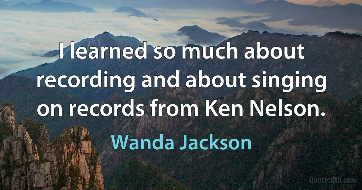 I learned so much about recording and about singing on records from Ken Nelson. (Wanda Jackson)