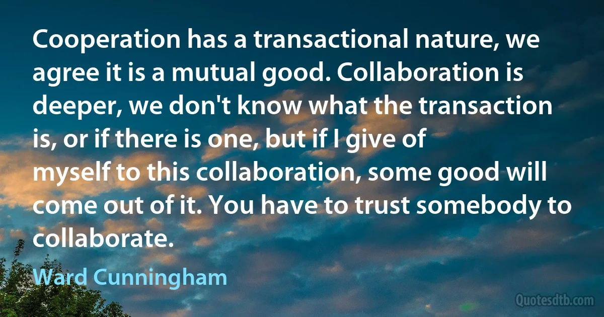 Cooperation has a transactional nature, we agree it is a mutual good. Collaboration is deeper, we don't know what the transaction is, or if there is one, but if I give of myself to this collaboration, some good will come out of it. You have to trust somebody to collaborate. (Ward Cunningham)