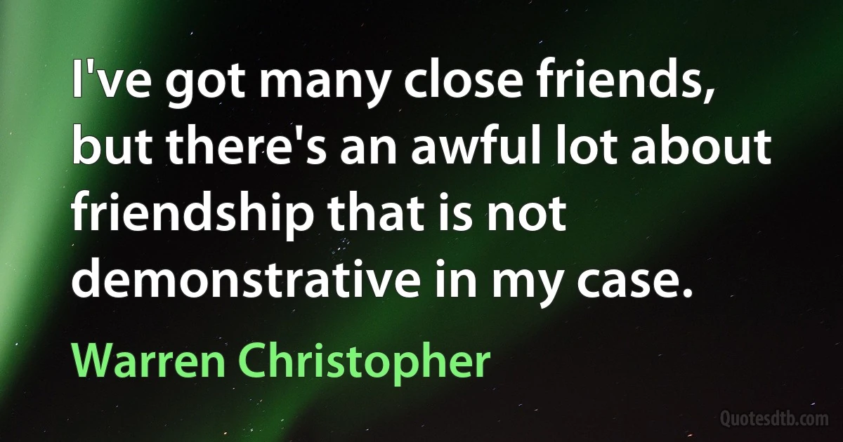 I've got many close friends, but there's an awful lot about friendship that is not demonstrative in my case. (Warren Christopher)