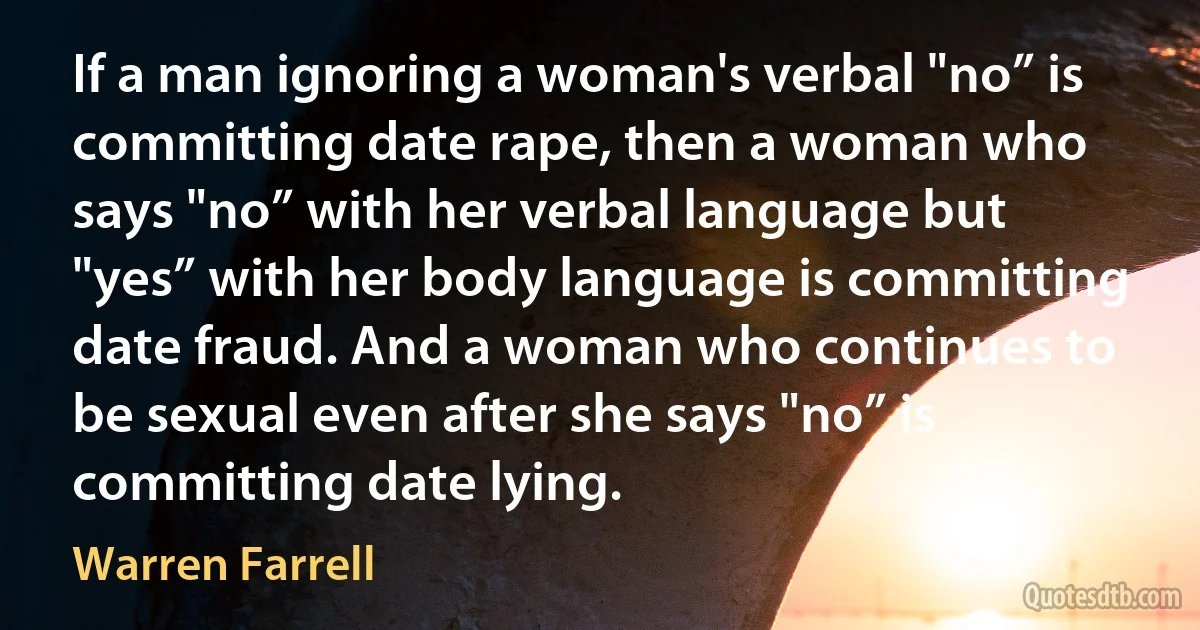 If a man ignoring a woman's verbal "no” is committing date rape, then a woman who says "no” with her verbal language but "yes” with her body language is committing date fraud. And a woman who continues to be sexual even after she says "no” is committing date lying. (Warren Farrell)