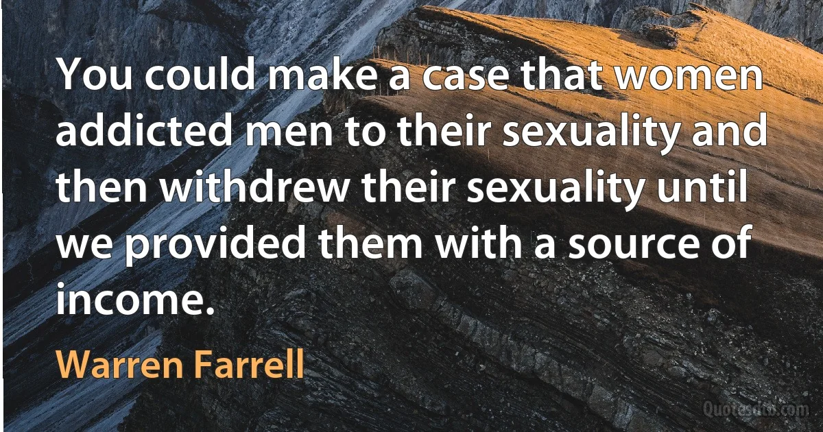 You could make a case that women addicted men to their sexuality and then withdrew their sexuality until we provided them with a source of income. (Warren Farrell)