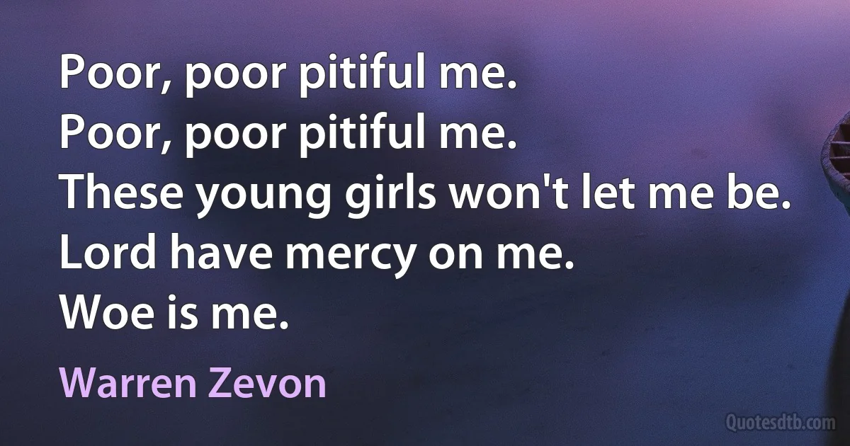 Poor, poor pitiful me.
Poor, poor pitiful me.
These young girls won't let me be.
Lord have mercy on me.
Woe is me. (Warren Zevon)