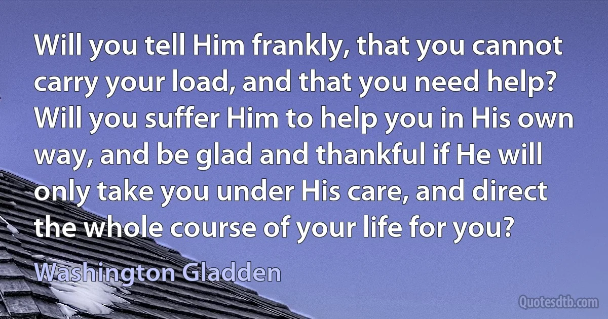 Will you tell Him frankly, that you cannot carry your load, and that you need help? Will you suffer Him to help you in His own way, and be glad and thankful if He will only take you under His care, and direct the whole course of your life for you? (Washington Gladden)