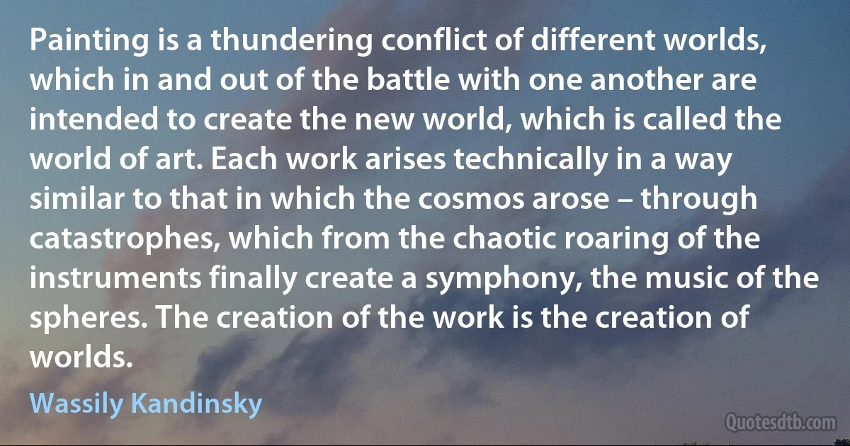 Painting is a thundering conflict of different worlds, which in and out of the battle with one another are intended to create the new world, which is called the world of art. Each work arises technically in a way similar to that in which the cosmos arose – through catastrophes, which from the chaotic roaring of the instruments finally create a symphony, the music of the spheres. The creation of the work is the creation of worlds. (Wassily Kandinsky)