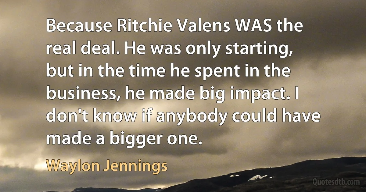 Because Ritchie Valens WAS the real deal. He was only starting, but in the time he spent in the business, he made big impact. I don't know if anybody could have made a bigger one. (Waylon Jennings)