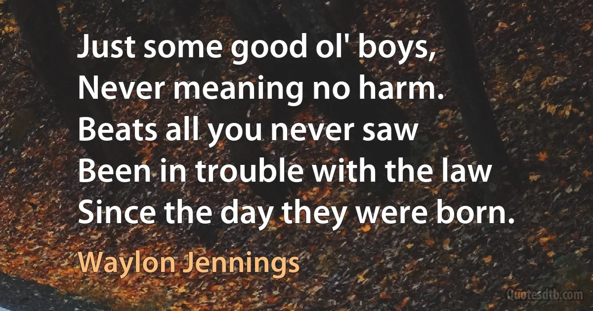 Just some good ol' boys,
Never meaning no harm.
Beats all you never saw
Been in trouble with the law
Since the day they were born. (Waylon Jennings)