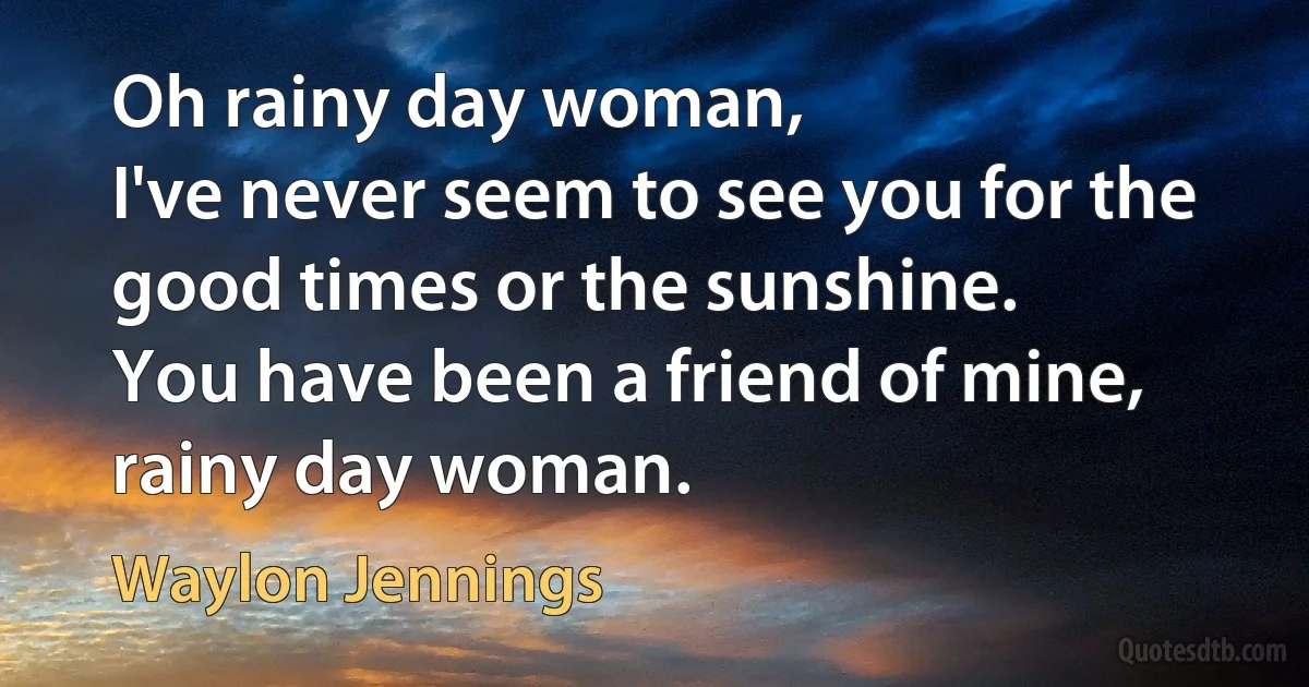 Oh rainy day woman,
I've never seem to see you for the good times or the sunshine.
You have been a friend of mine, rainy day woman. (Waylon Jennings)