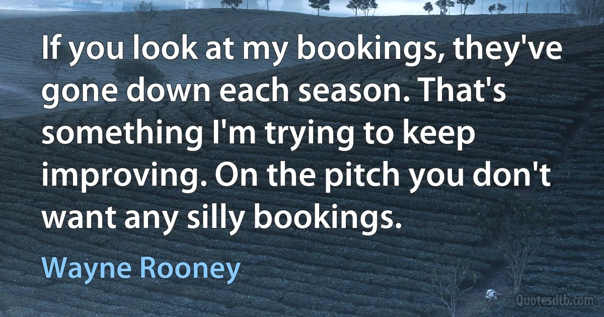 If you look at my bookings, they've gone down each season. That's something I'm trying to keep improving. On the pitch you don't want any silly bookings. (Wayne Rooney)