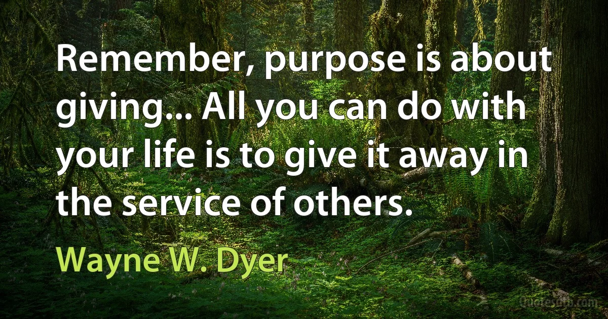 Remember, purpose is about giving... All you can do with your life is to give it away in the service of others. (Wayne W. Dyer)