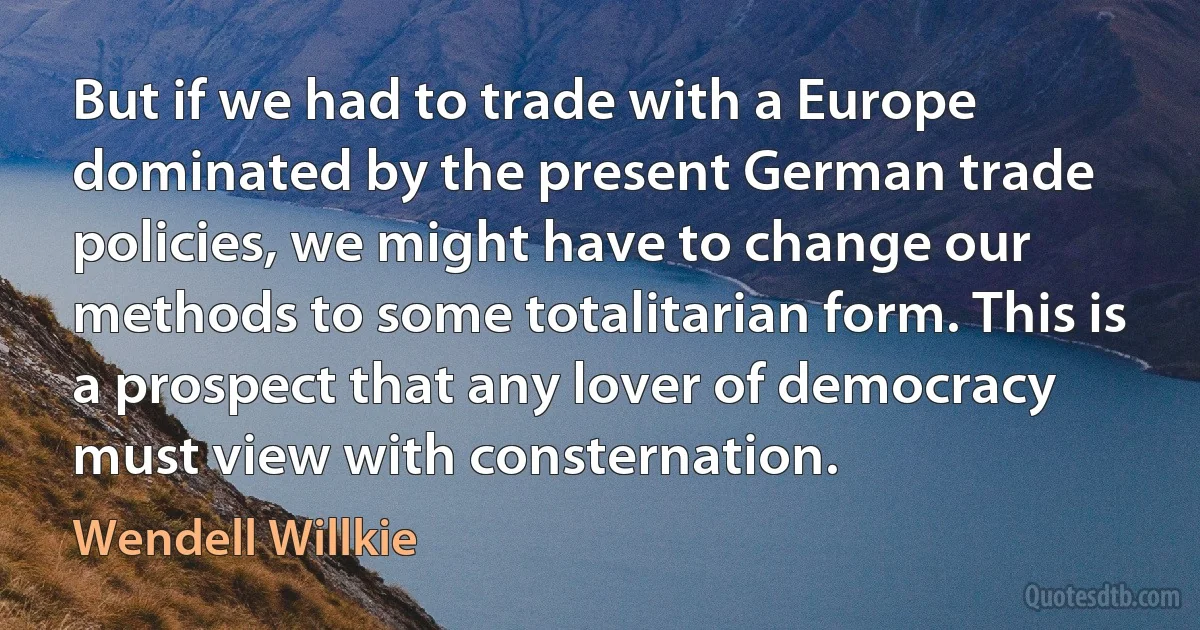 But if we had to trade with a Europe dominated by the present German trade policies, we might have to change our methods to some totalitarian form. This is a prospect that any lover of democracy must view with consternation. (Wendell Willkie)