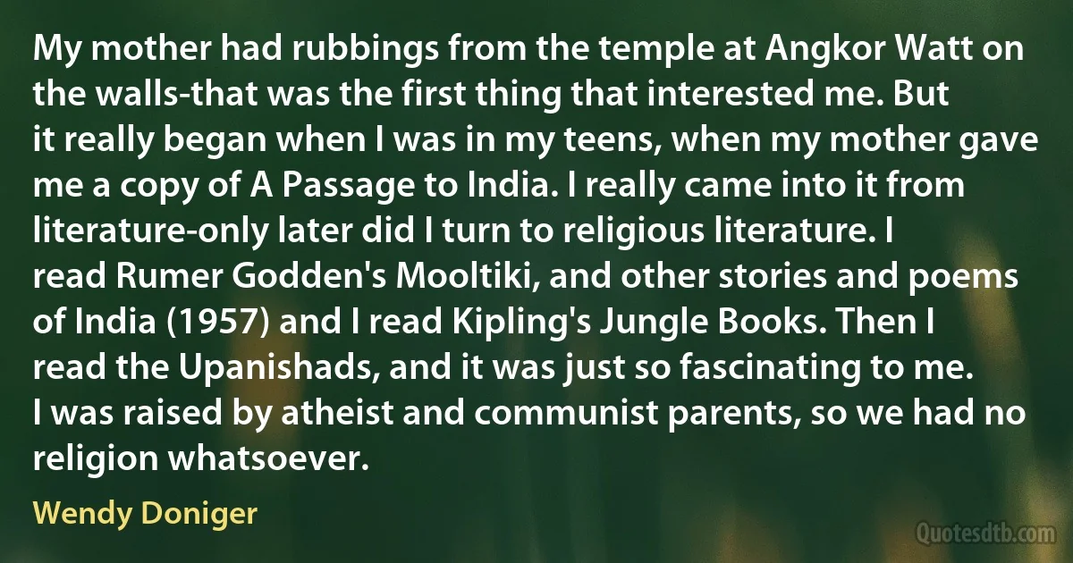 My mother had rubbings from the temple at Angkor Watt on the walls-that was the first thing that interested me. But it really began when I was in my teens, when my mother gave me a copy of A Passage to India. I really came into it from literature-only later did I turn to religious literature. I read Rumer Godden's Mooltiki, and other stories and poems of India (1957) and I read Kipling's Jungle Books. Then I read the Upanishads, and it was just so fascinating to me. I was raised by atheist and communist parents, so we had no religion whatsoever. (Wendy Doniger)