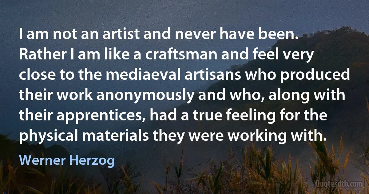 I am not an artist and never have been. Rather I am like a craftsman and feel very close to the mediaeval artisans who produced their work anonymously and who, along with their apprentices, had a true feeling for the physical materials they were working with. (Werner Herzog)