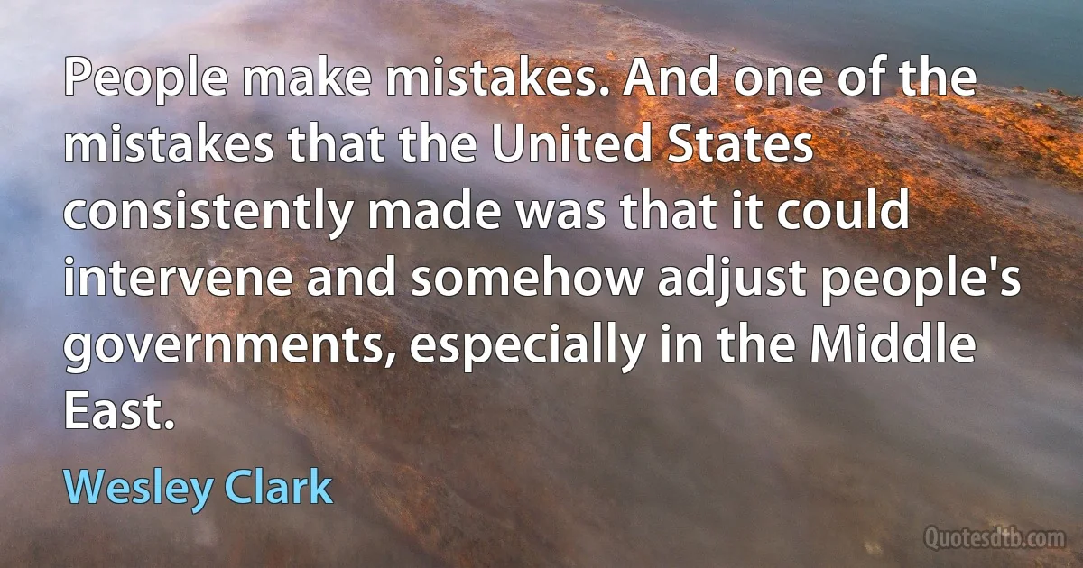 People make mistakes. And one of the mistakes that the United States consistently made was that it could intervene and somehow adjust people's governments, especially in the Middle East. (Wesley Clark)