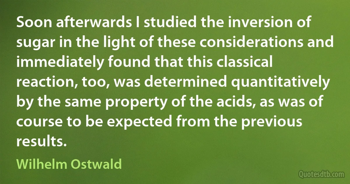 Soon afterwards I studied the inversion of sugar in the light of these considerations and immediately found that this classical reaction, too, was determined quantitatively by the same property of the acids, as was of course to be expected from the previous results. (Wilhelm Ostwald)