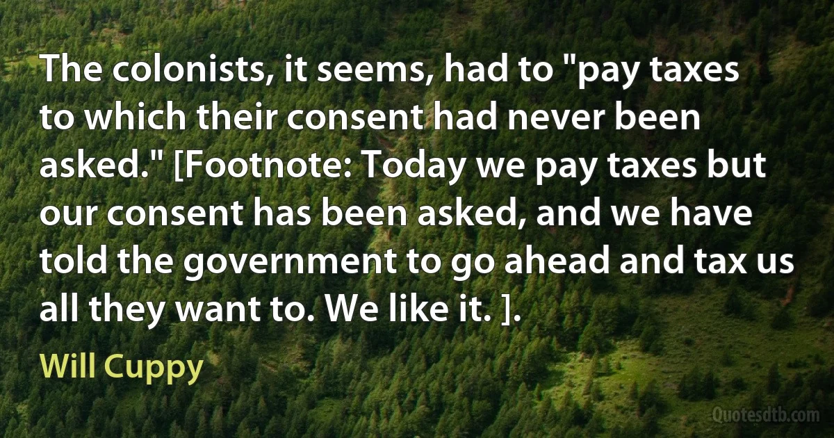 The colonists, it seems, had to "pay taxes to which their consent had never been asked." [Footnote: Today we pay taxes but our consent has been asked, and we have told the government to go ahead and tax us all they want to. We like it. ]. (Will Cuppy)