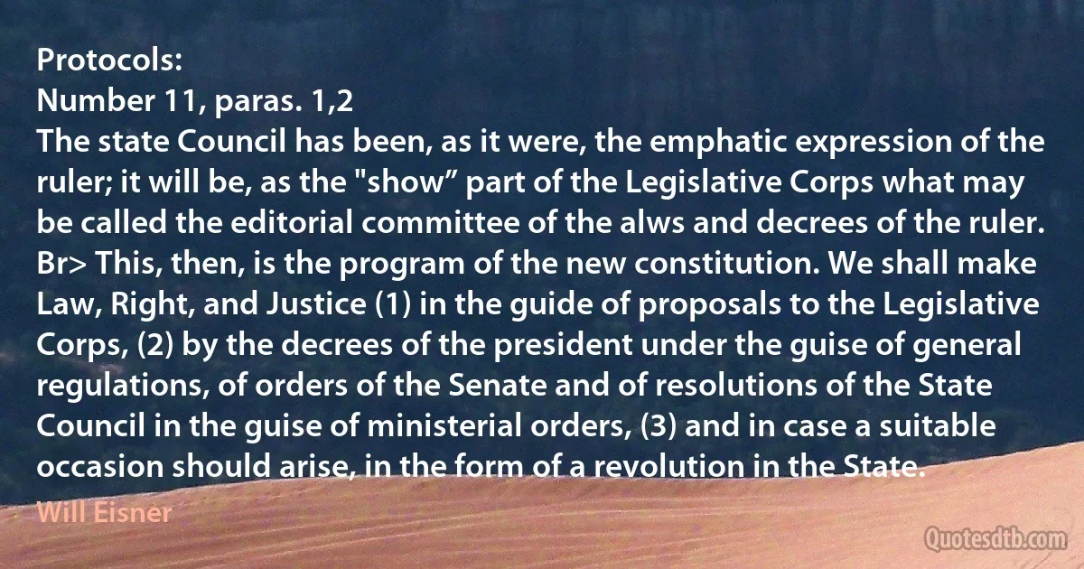 Protocols:
Number 11, paras. 1,2
The state Council has been, as it were, the emphatic expression of the ruler; it will be, as the "show” part of the Legislative Corps what may be called the editorial committee of the alws and decrees of the ruler. Br> This, then, is the program of the new constitution. We shall make Law, Right, and Justice (1) in the guide of proposals to the Legislative Corps, (2) by the decrees of the president under the guise of general regulations, of orders of the Senate and of resolutions of the State Council in the guise of ministerial orders, (3) and in case a suitable occasion should arise, in the form of a revolution in the State. (Will Eisner)