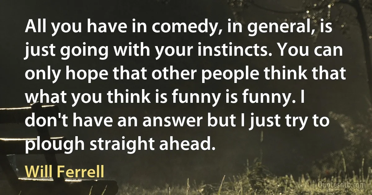 All you have in comedy, in general, is just going with your instincts. You can only hope that other people think that what you think is funny is funny. I don't have an answer but I just try to plough straight ahead. (Will Ferrell)