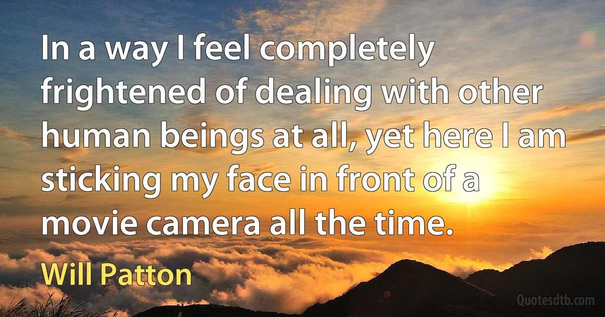 In a way I feel completely frightened of dealing with other human beings at all, yet here I am sticking my face in front of a movie camera all the time. (Will Patton)