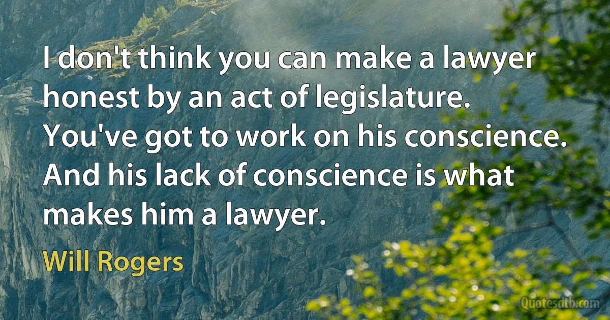 I don't think you can make a lawyer honest by an act of legislature. You've got to work on his conscience. And his lack of conscience is what makes him a lawyer. (Will Rogers)