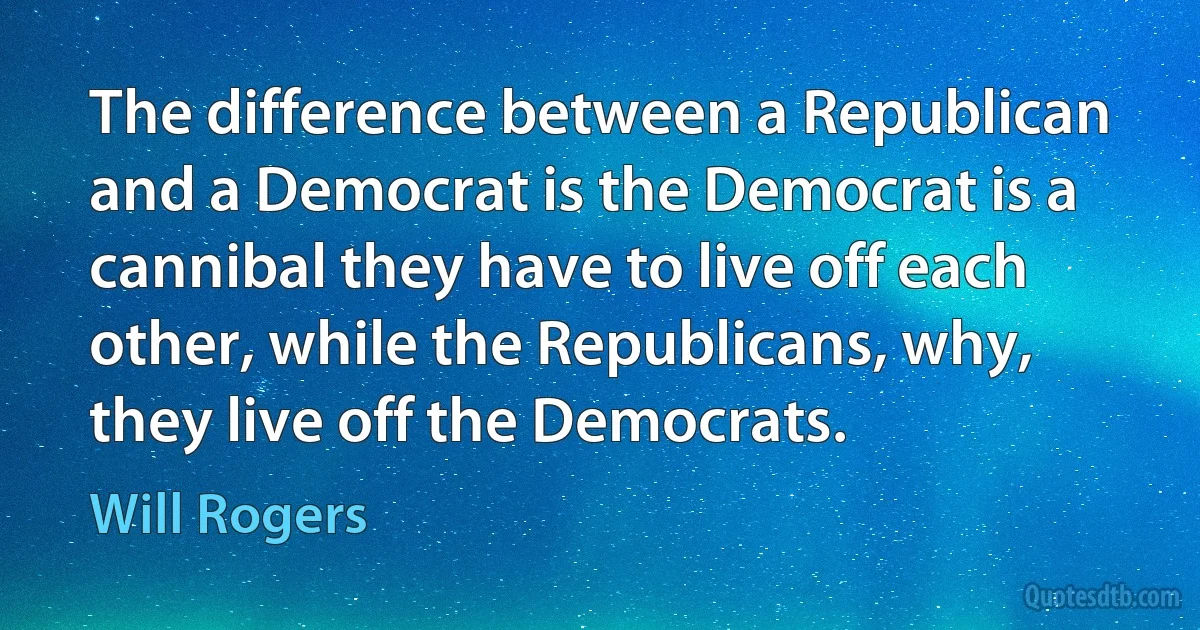 The difference between a Republican and a Democrat is the Democrat is a cannibal they have to live off each other, while the Republicans, why, they live off the Democrats. (Will Rogers)